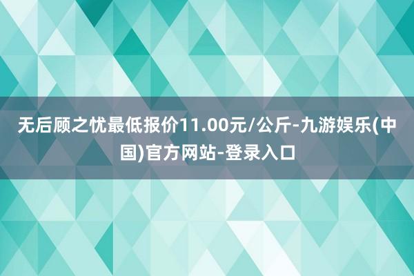 无后顾之忧最低报价11.00元/公斤-九游娱乐(中国)官方网站-登录入口