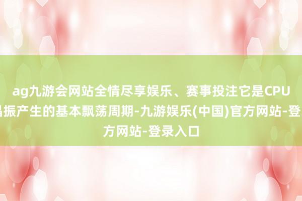 ag九游会网站全情尽享娱乐、赛事投注它是CPU里面晶振产生的基本飘荡周期-九游娱乐(中国)官方网站-登录入口