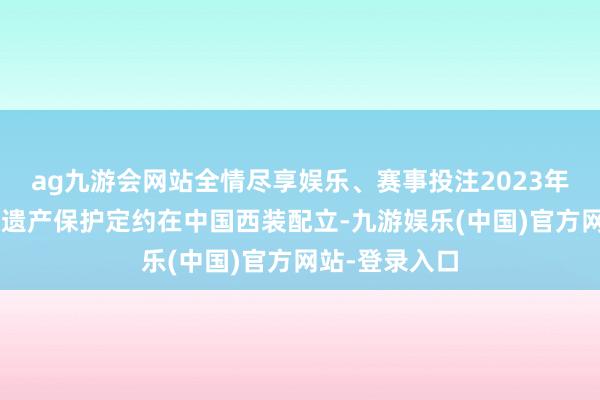 ag九游会网站全情尽享娱乐、赛事投注2023年4月亚洲文化遗产保护定约在中国西装配立-九游娱乐(中国)官方网站-登录入口