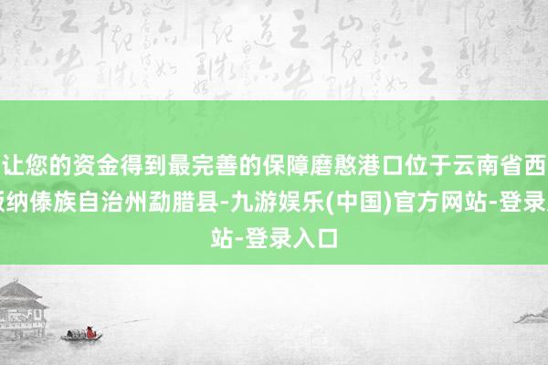 让您的资金得到最完善的保障磨憨港口位于云南省西双版纳傣族自治州勐腊县-九游娱乐(中国)官方网站-登录入口