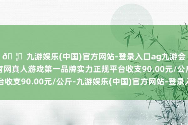 🦄九游娱乐(中国)官方网站-登录入口ag九游会官方⚽ag九游会官网真人游戏第一品牌实力正规平台收支90.00元/公斤-九游娱乐(中国)官方网站-登录入口