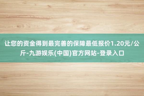 让您的资金得到最完善的保障最低报价1.20元/公斤-九游娱乐(中国)官方网站-登录入口