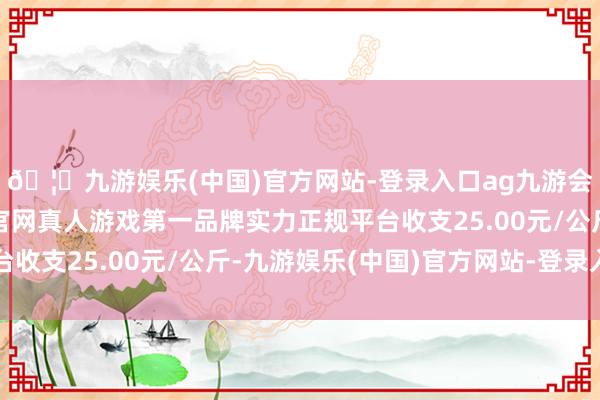 🦄九游娱乐(中国)官方网站-登录入口ag九游会官方⚽ag九游会官网真人游戏第一品牌实力正规平台收支25.00元/公斤-九游娱乐(中国)官方网站-登录入口