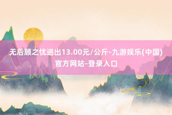 无后顾之忧进出13.00元/公斤-九游娱乐(中国)官方网站-登录入口