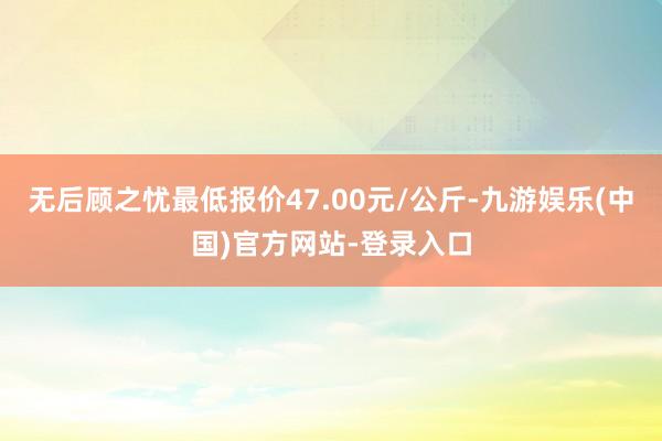 无后顾之忧最低报价47.00元/公斤-九游娱乐(中国)官方网站-登录入口