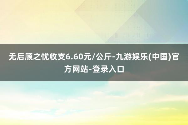 无后顾之忧收支6.60元/公斤-九游娱乐(中国)官方网站-登录入口