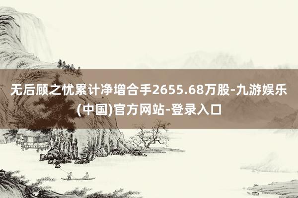 无后顾之忧累计净增合手2655.68万股-九游娱乐(中国)官方网站-登录入口