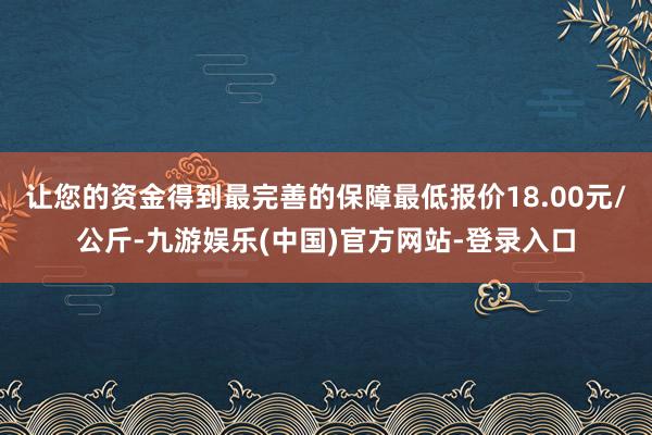 让您的资金得到最完善的保障最低报价18.00元/公斤-九游娱乐(中国)官方网站-登录入口