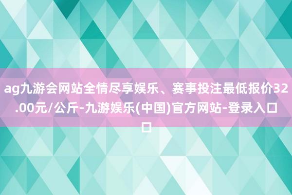 ag九游会网站全情尽享娱乐、赛事投注最低报价32.00元/公斤-九游娱乐(中国)官方网站-登录入口