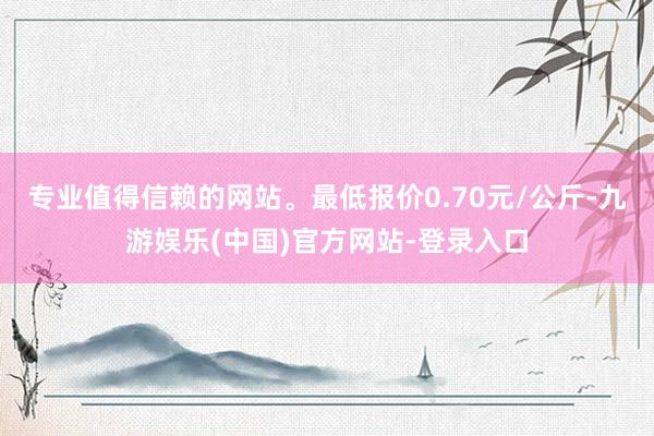 专业值得信赖的网站。最低报价0.70元/公斤-九游娱乐(中国)官方网站-登录入口