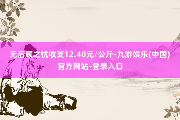 无后顾之忧收支12.40元/公斤-九游娱乐(中国)官方网站-登录入口