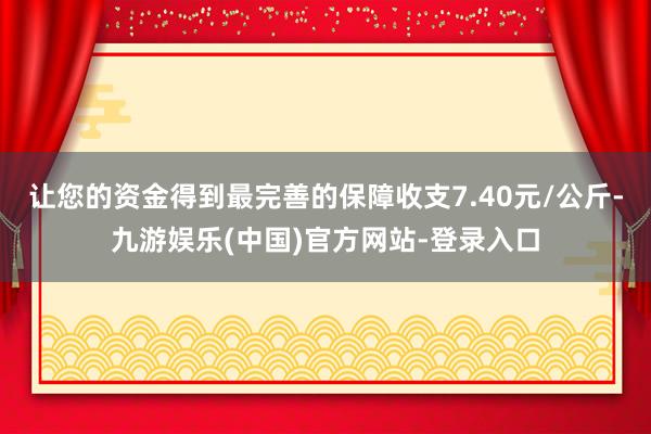 让您的资金得到最完善的保障收支7.40元/公斤-九游娱乐(中国)官方网站-登录入口