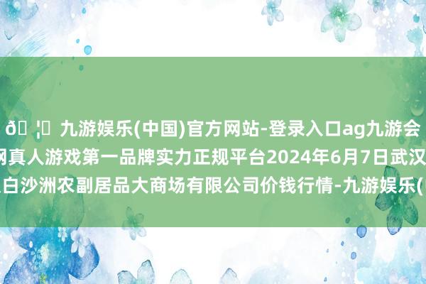 🦄九游娱乐(中国)官方网站-登录入口ag九游会官方⚽ag九游会官网真人游戏第一品牌实力正规平台2024年6月7日武汉白沙洲农副居品大商场有限公司价钱行情-九游娱乐(中国)官方网站-登录入口