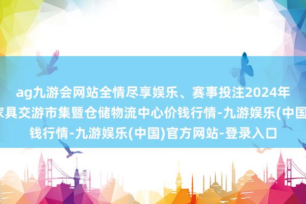 ag九游会网站全情尽享娱乐、赛事投注2024年6月7日武威昊天农家具交游市集暨仓储物流中心价钱行情-九游娱乐(中国)官方网站-登录入口