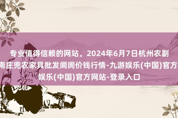 专业值得信赖的网站。2024年6月7日杭州农副家具物流中心南庄兜农家具批发阛阓价钱行情-九游娱乐(中国)官方网站-登录入口