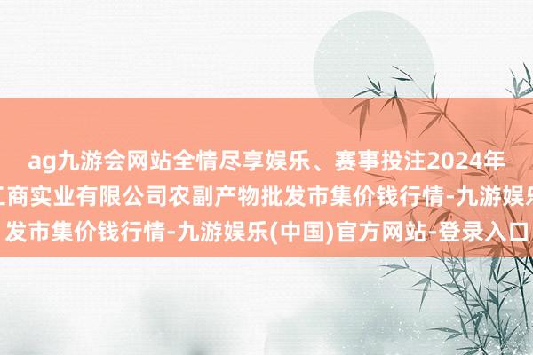 ag九游会网站全情尽享娱乐、赛事投注2024年6月7日晋城市绿盛农工商实业有限公司农副产物批发市集价钱行情-九游娱乐(中国)官方网站-登录入口