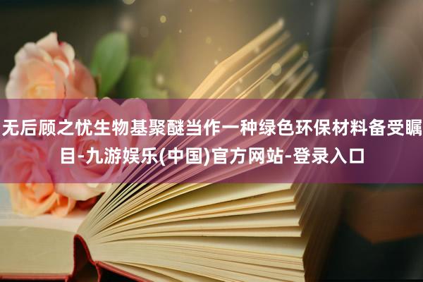 无后顾之忧生物基聚醚当作一种绿色环保材料备受瞩目-九游娱乐(中国)官方网站-登录入口