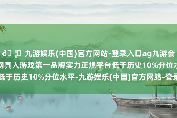 🦄九游娱乐(中国)官方网站-登录入口ag九游会官方⚽ag九游会官网真人游戏第一品牌实力正规平台低于历史10%分位水平-九游娱乐(中国)官方网站-登录入口