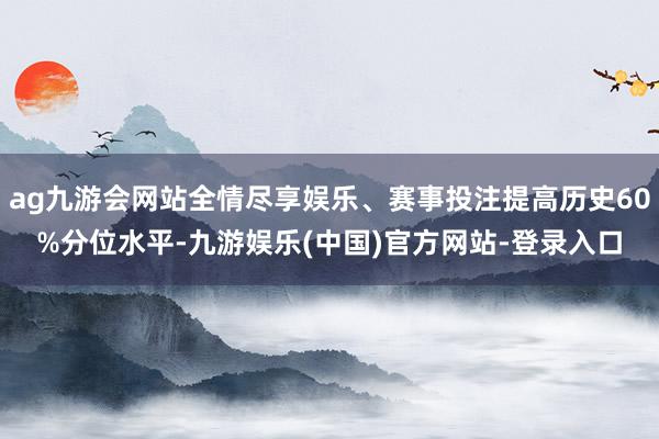 ag九游会网站全情尽享娱乐、赛事投注提高历史60%分位水平-九游娱乐(中国)官方网站-登录入口