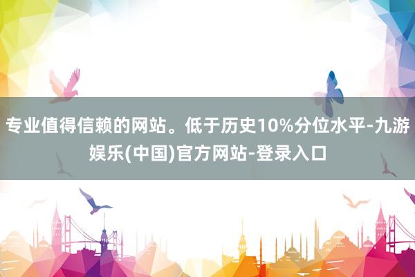 专业值得信赖的网站。低于历史10%分位水平-九游娱乐(中国)官方网站-登录入口