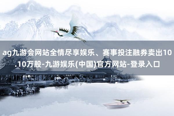 ag九游会网站全情尽享娱乐、赛事投注融券卖出10.10万股-九游娱乐(中国)官方网站-登录入口