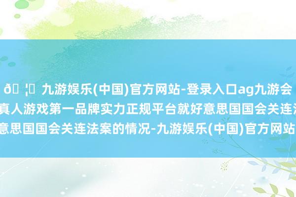 🦄九游娱乐(中国)官方网站-登录入口ag九游会官方⚽ag九游会官网真人游戏第一品牌实力正规平台就好意思国国会关连法案的情况-九游娱乐(中国)官方网站-登录入口