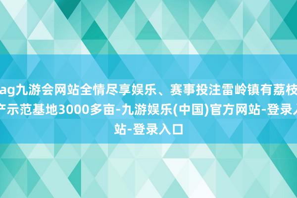 ag九游会网站全情尽享娱乐、赛事投注雷岭镇有荔枝出产示范基地3000多亩-九游娱乐(中国)官方网站-登录入口