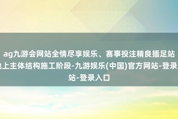 ag九游会网站全情尽享娱乐、赛事投注精良插足站房地上主体结构施工阶段-九游娱乐(中国)官方网站-登录入口