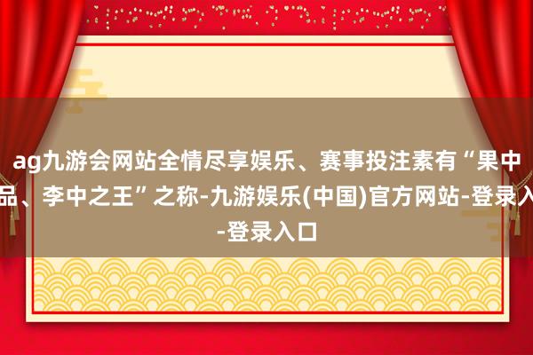 ag九游会网站全情尽享娱乐、赛事投注素有“果中珍品、李中之王”之称-九游娱乐(中国)官方网站-登录入口