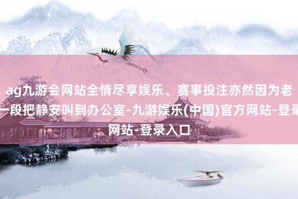 ag九游会网站全情尽享娱乐、赛事投注亦然因为老任这一段把静安叫到办公室-九游娱乐(中国)官方网站-登录入口