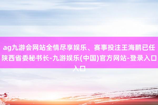 ag九游会网站全情尽享娱乐、赛事投注王海鹏已任陕西省委秘书长-九游娱乐(中国)官方网站-登录入口