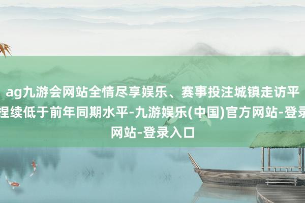 ag九游会网站全情尽享娱乐、赛事投注城镇走访平静率捏续低于前年同期水平-九游娱乐(中国)官方网站-登录入口