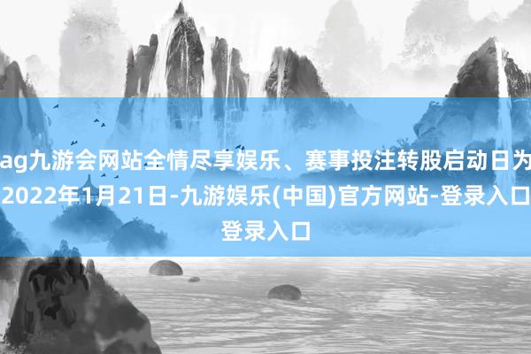 ag九游会网站全情尽享娱乐、赛事投注转股启动日为2022年1月21日-九游娱乐(中国)官方网站-登录入口