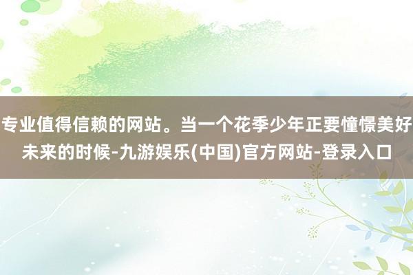 专业值得信赖的网站。当一个花季少年正要憧憬美好未来的时候-九游娱乐(中国)官方网站-登录入口