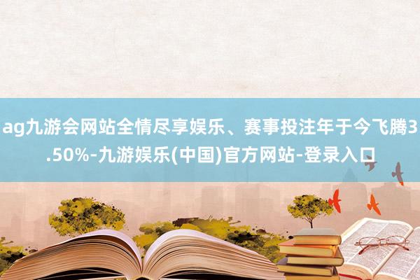 ag九游会网站全情尽享娱乐、赛事投注年于今飞腾3.50%-九游娱乐(中国)官方网站-登录入口