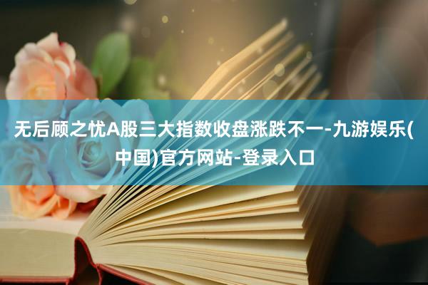 无后顾之忧A股三大指数收盘涨跌不一-九游娱乐(中国)官方网站-登录入口