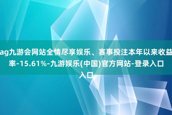 ag九游会网站全情尽享娱乐、赛事投注本年以来收益率-15.61%-九游娱乐(中国)官方网站-登录入口