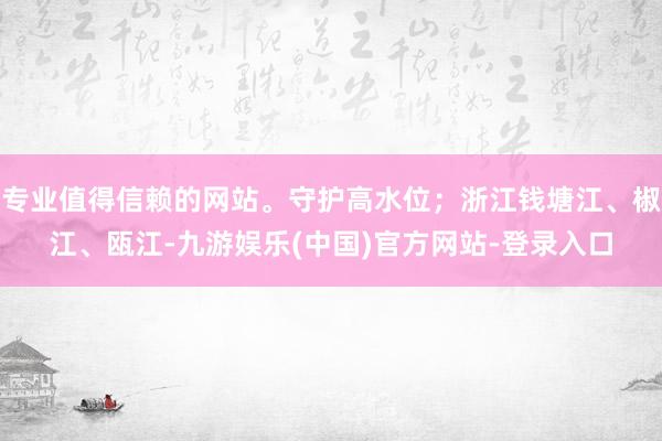 专业值得信赖的网站。守护高水位；浙江钱塘江、椒江、瓯江-九游娱乐(中国)官方网站-登录入口