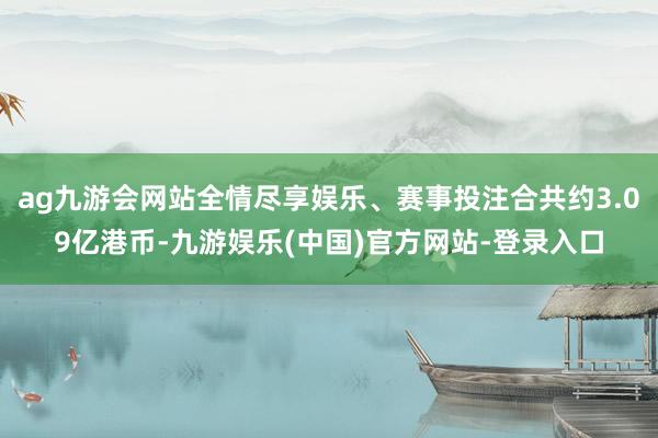 ag九游会网站全情尽享娱乐、赛事投注合共约3.09亿港币-九游娱乐(中国)官方网站-登录入口