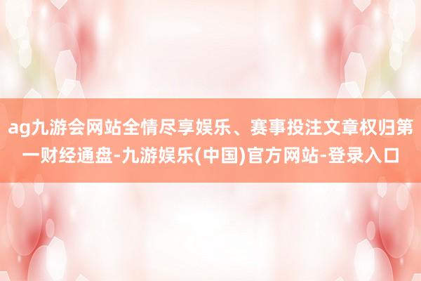 ag九游会网站全情尽享娱乐、赛事投注文章权归第一财经通盘-九游娱乐(中国)官方网站-登录入口