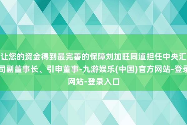 让您的资金得到最完善的保障刘加旺同道担任中央汇金公司副董事长、引申董事-九游娱乐(中国)官方网站-登录入口