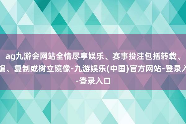 ag九游会网站全情尽享娱乐、赛事投注包括转载、摘编、复制或树立镜像-九游娱乐(中国)官方网站-登录入口