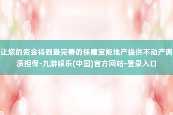 让您的资金得到最完善的保障宝能地产提供不动产典质担保-九游娱乐(中国)官方网站-登录入口