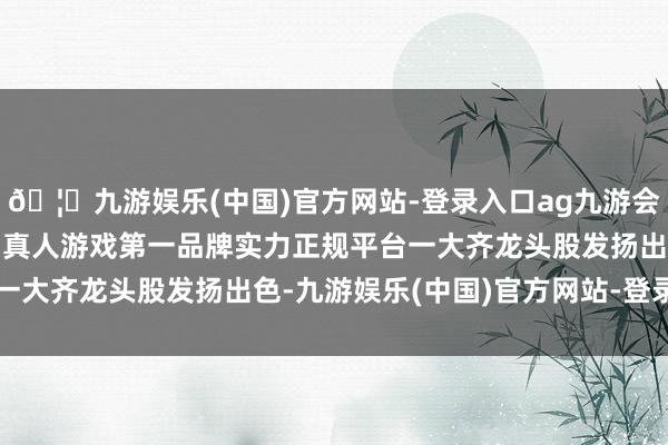 🦄九游娱乐(中国)官方网站-登录入口ag九游会官方⚽ag九游会官网真人游戏第一品牌实力正规平台一大齐龙头股发扬出色-九游娱乐(中国)官方网站-登录入口