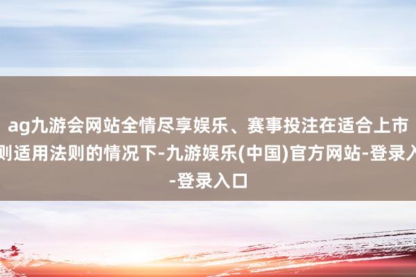 ag九游会网站全情尽享娱乐、赛事投注在适合上市法则适用法则的情况下-九游娱乐(中国)官方网站-登录入口