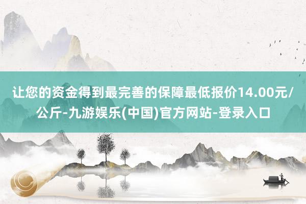 让您的资金得到最完善的保障最低报价14.00元/公斤-九游娱乐(中国)官方网站-登录入口