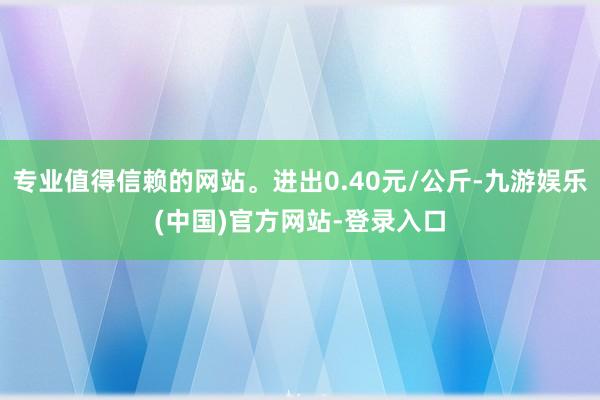 专业值得信赖的网站。进出0.40元/公斤-九游娱乐(中国)官方网站-登录入口