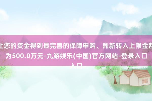 让您的资金得到最完善的保障申购、鼎新转入上限金额为500.0万元-九游娱乐(中国)官方网站-登录入口