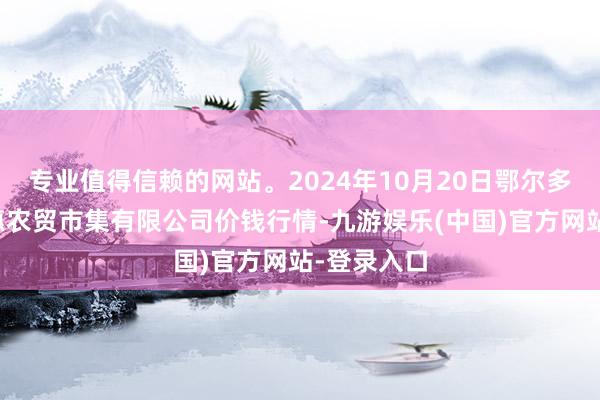 专业值得信赖的网站。2024年10月20日鄂尔多斯市万家惠农贸市集有限公司价钱行情-九游娱乐(中国)官方网站-登录入口