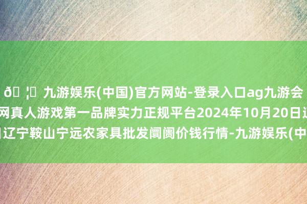 🦄九游娱乐(中国)官方网站-登录入口ag九游会官方⚽ag九游会官网真人游戏第一品牌实力正规平台2024年10月20日辽宁鞍山宁远农家具批发阛阓价钱行情-九游娱乐(中国)官方网站-登录入口